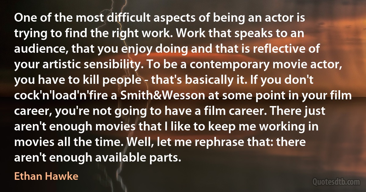 One of the most difficult aspects of being an actor is trying to find the right work. Work that speaks to an audience, that you enjoy doing and that is reflective of your artistic sensibility. To be a contemporary movie actor, you have to kill people - that's basically it. If you don't cock'n'load'n'fire a Smith&Wesson at some point in your film career, you're not going to have a film career. There just aren't enough movies that I like to keep me working in movies all the time. Well, let me rephrase that: there aren't enough available parts. (Ethan Hawke)