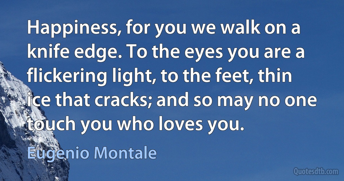 Happiness, for you we walk on a knife edge. To the eyes you are a flickering light, to the feet, thin ice that cracks; and so may no one touch you who loves you. (Eugenio Montale)