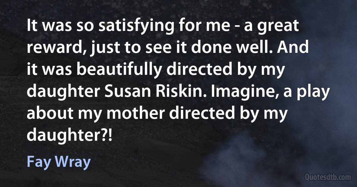 It was so satisfying for me - a great reward, just to see it done well. And it was beautifully directed by my daughter Susan Riskin. Imagine, a play about my mother directed by my daughter?! (Fay Wray)