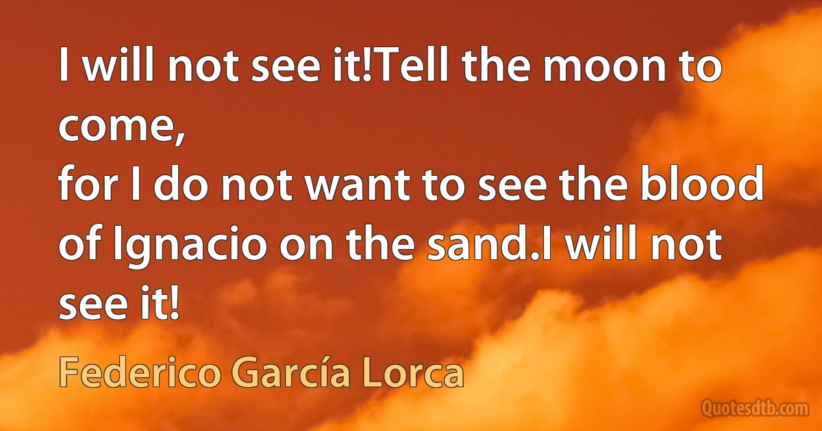 I will not see it!Tell the moon to come,
for I do not want to see the blood
of Ignacio on the sand.I will not see it! (Federico García Lorca)