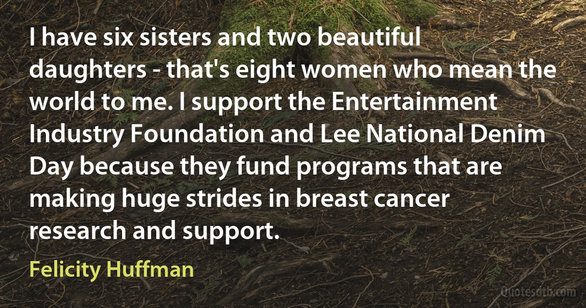 I have six sisters and two beautiful daughters - that's eight women who mean the world to me. I support the Entertainment Industry Foundation and Lee National Denim Day because they fund programs that are making huge strides in breast cancer research and support. (Felicity Huffman)