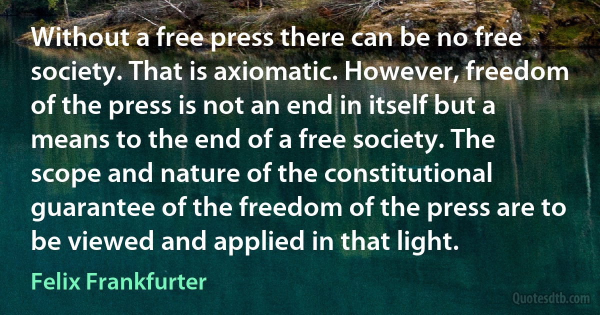 Without a free press there can be no free society. That is axiomatic. However, freedom of the press is not an end in itself but a means to the end of a free society. The scope and nature of the constitutional guarantee of the freedom of the press are to be viewed and applied in that light. (Felix Frankfurter)