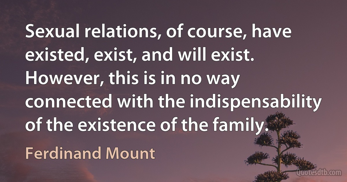 Sexual relations, of course, have existed, exist, and will exist. However, this is in no way connected with the indispensability of the existence of the family. (Ferdinand Mount)