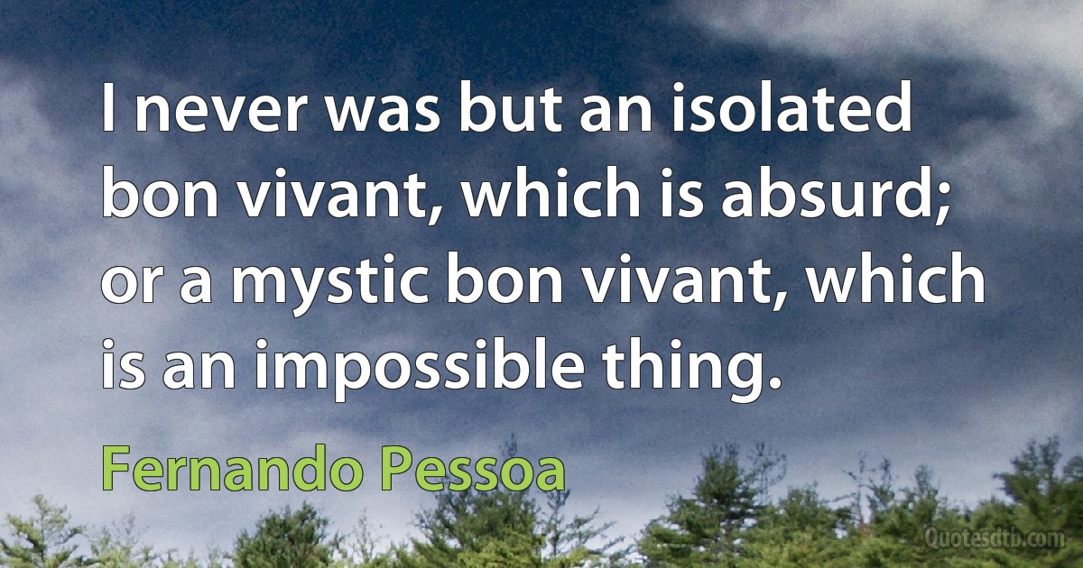 I never was but an isolated bon vivant, which is absurd; or a mystic bon vivant, which is an impossible thing. (Fernando Pessoa)