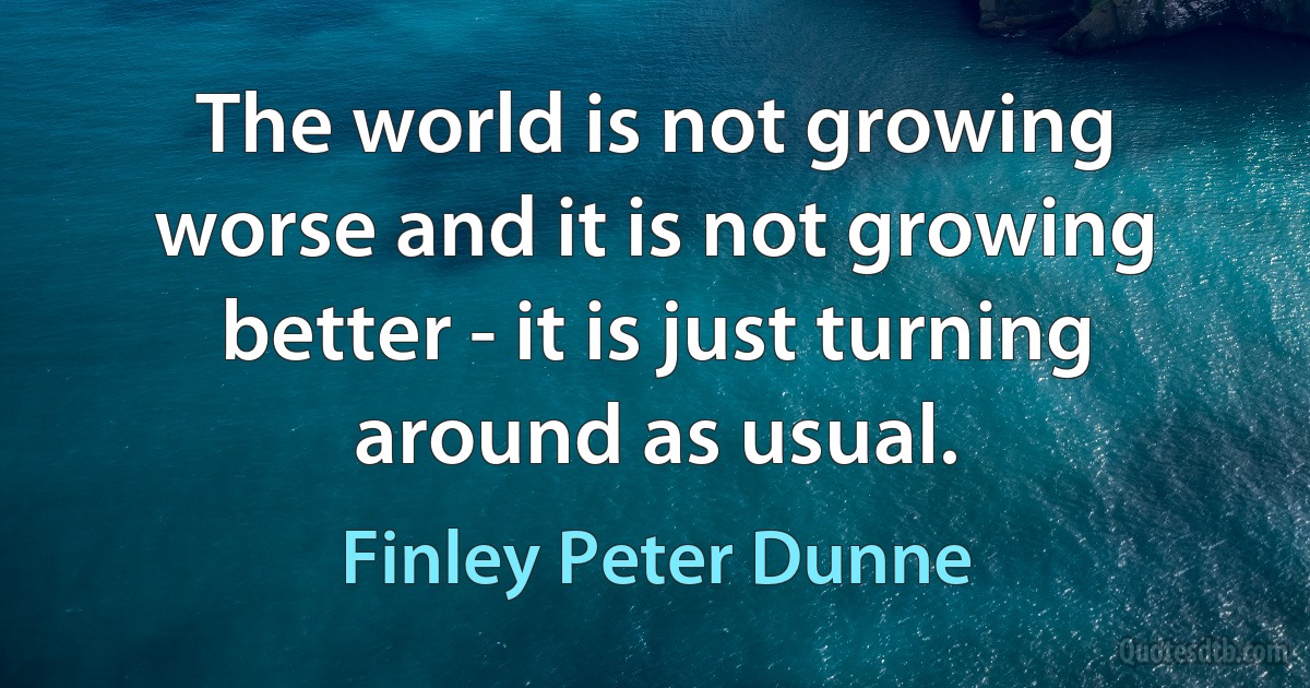 The world is not growing worse and it is not growing better - it is just turning around as usual. (Finley Peter Dunne)