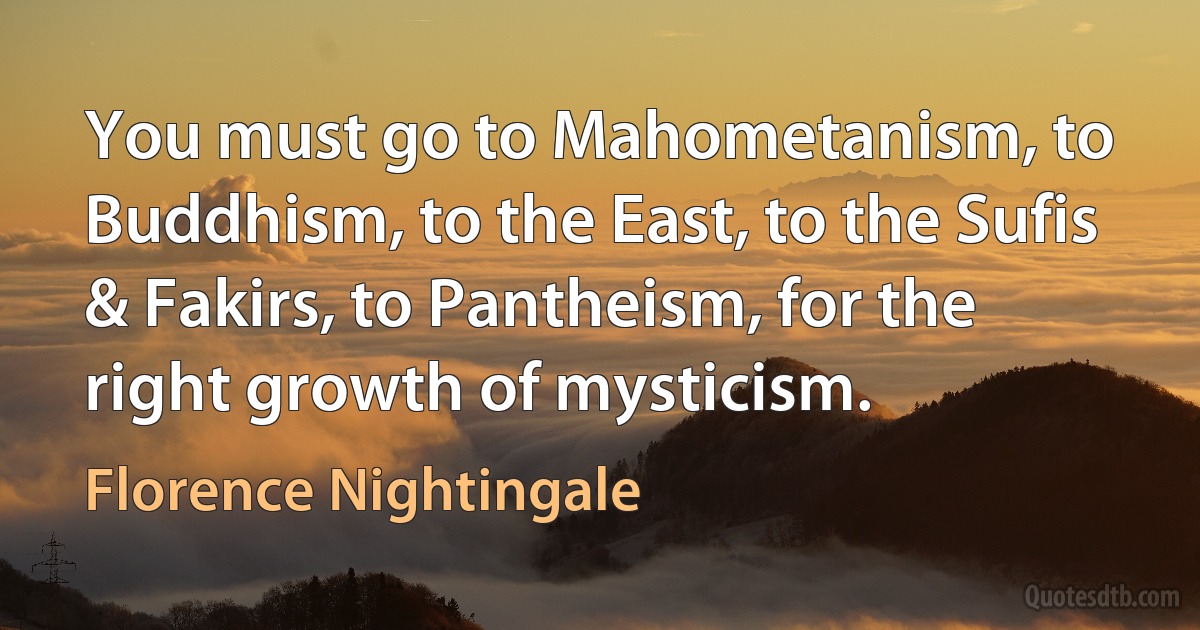 You must go to Mahometanism, to Buddhism, to the East, to the Sufis & Fakirs, to Pantheism, for the right growth of mysticism. (Florence Nightingale)