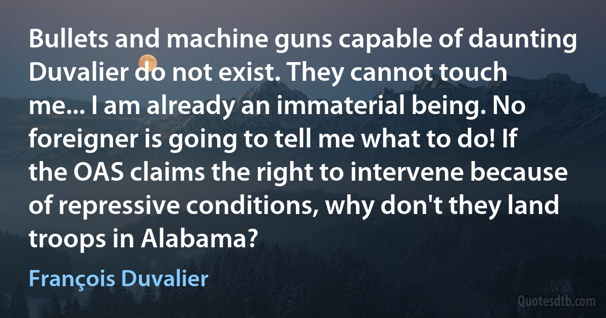 Bullets and machine guns capable of daunting Duvalier do not exist. They cannot touch me... I am already an immaterial being. No foreigner is going to tell me what to do! If the OAS claims the right to intervene because of repressive conditions, why don't they land troops in Alabama? (François Duvalier)