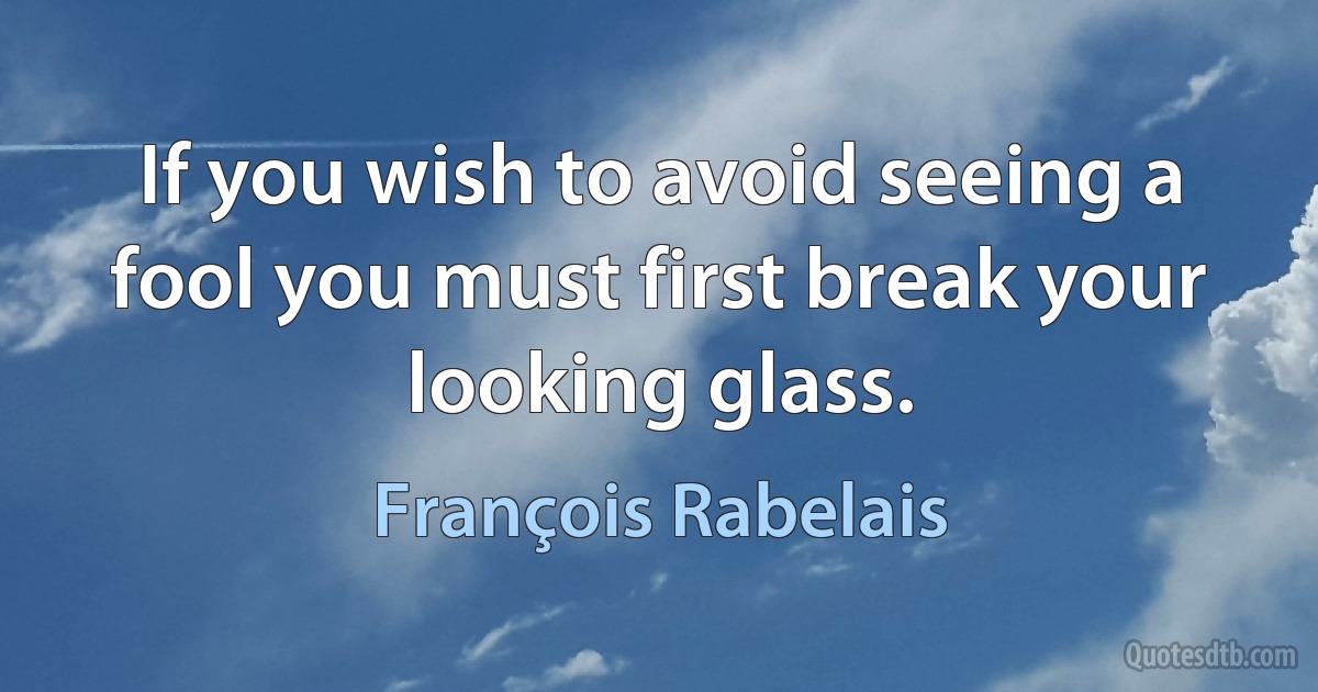 If you wish to avoid seeing a fool you must first break your looking glass. (François Rabelais)