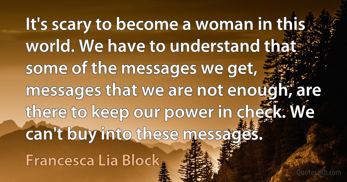 It's scary to become a woman in this world. We have to understand that some of the messages we get, messages that we are not enough, are there to keep our power in check. We can't buy into these messages. (Francesca Lia Block)