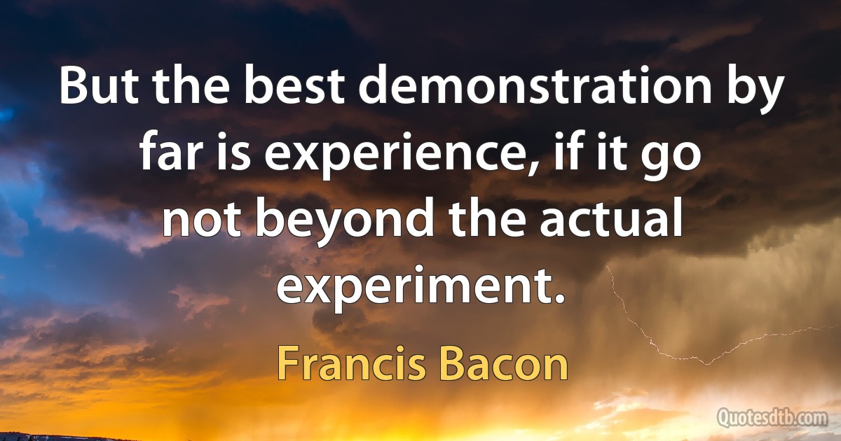 But the best demonstration by far is experience, if it go not beyond the actual experiment. (Francis Bacon)