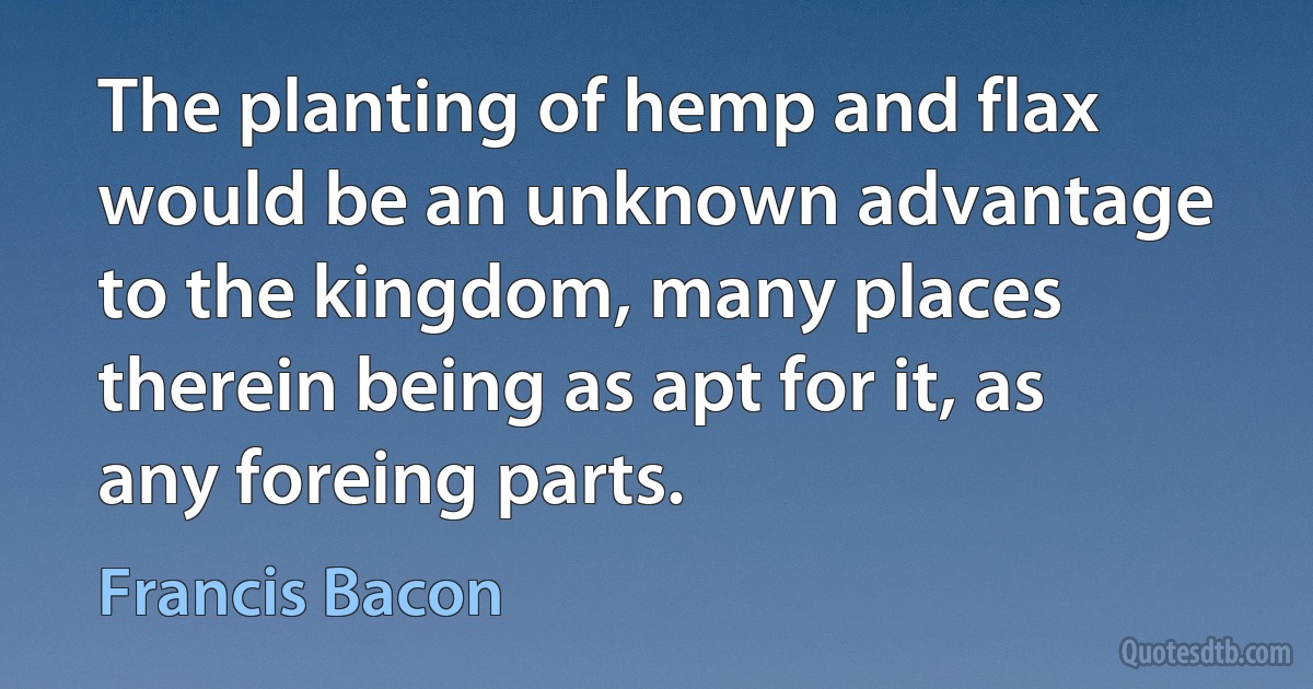 The planting of hemp and flax would be an unknown advantage to the kingdom, many places therein being as apt for it, as any foreing parts. (Francis Bacon)