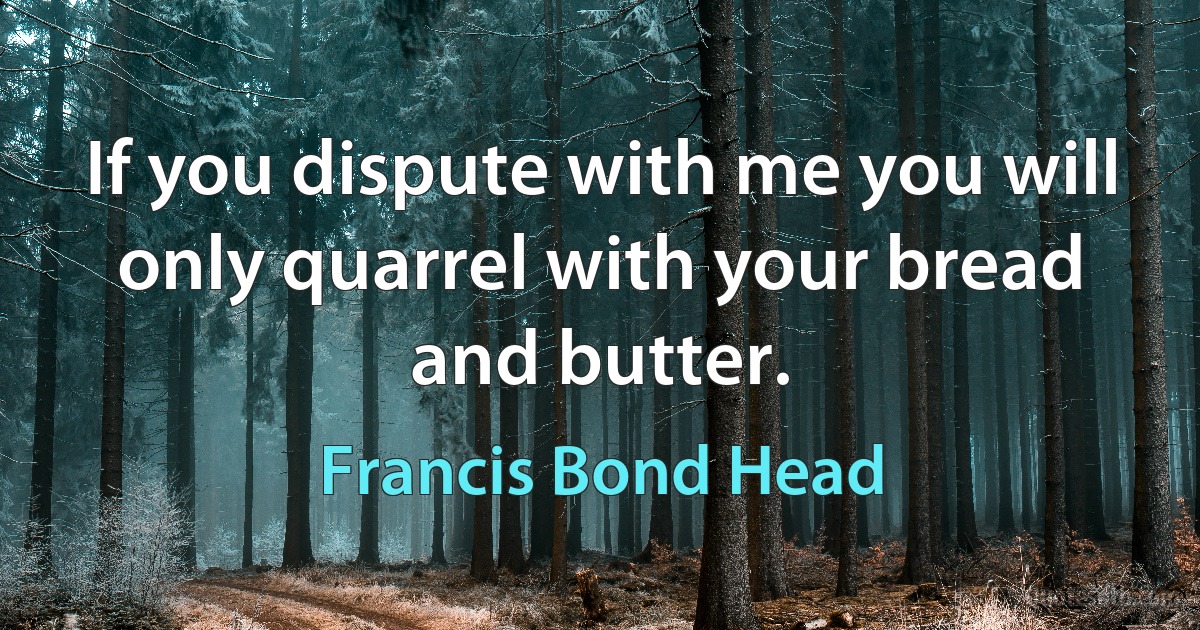 If you dispute with me you will only quarrel with your bread and butter. (Francis Bond Head)