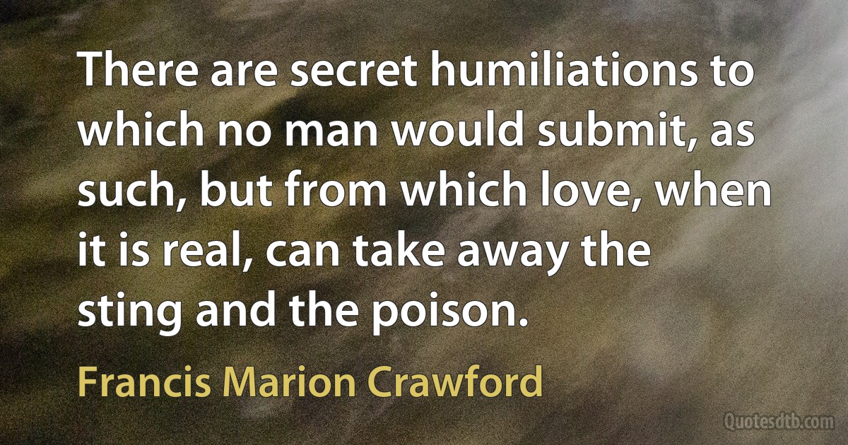 There are secret humiliations to which no man would submit, as such, but from which love, when it is real, can take away the sting and the poison. (Francis Marion Crawford)