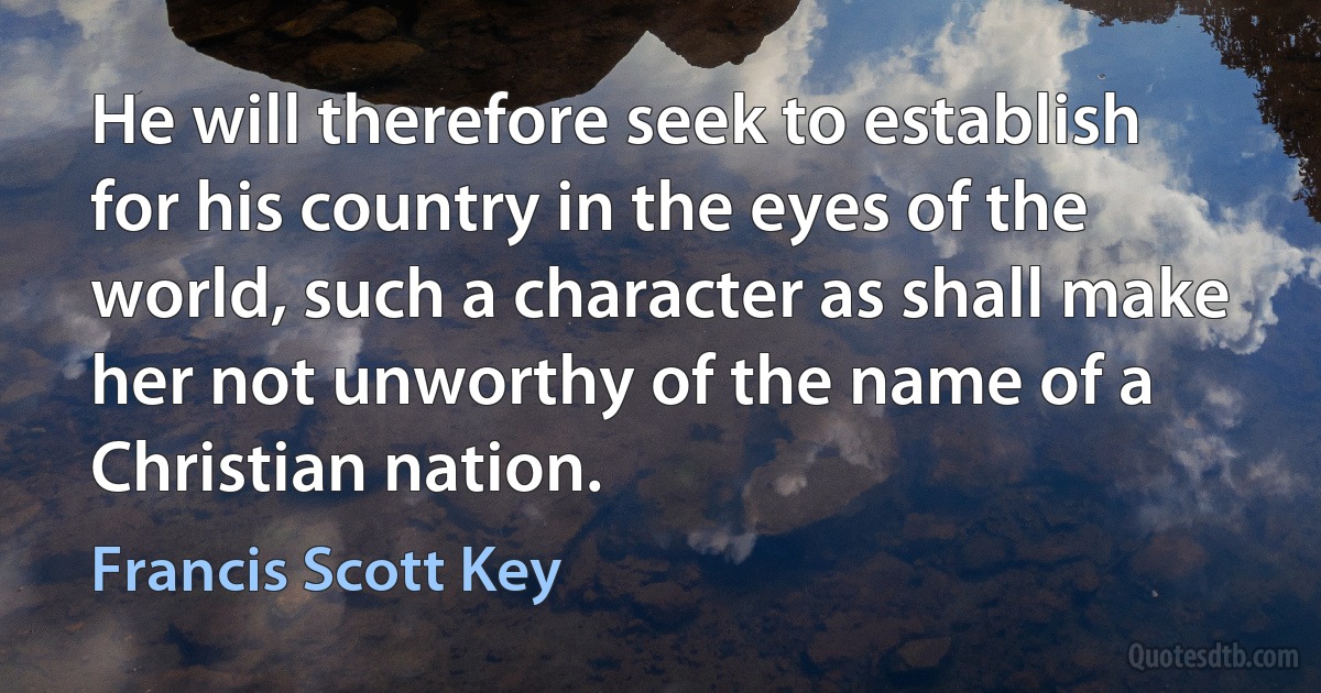 He will therefore seek to establish for his country in the eyes of the world, such a character as shall make her not unworthy of the name of a Christian nation. (Francis Scott Key)