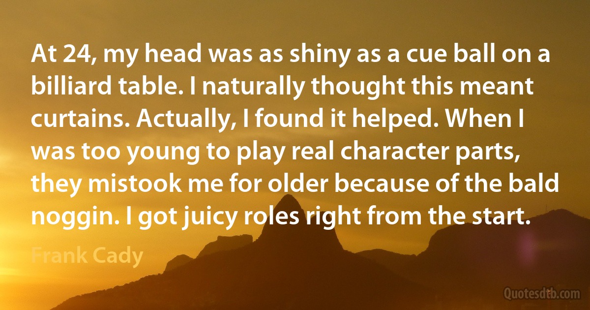 At 24, my head was as shiny as a cue ball on a billiard table. I naturally thought this meant curtains. Actually, I found it helped. When I was too young to play real character parts, they mistook me for older because of the bald noggin. I got juicy roles right from the start. (Frank Cady)