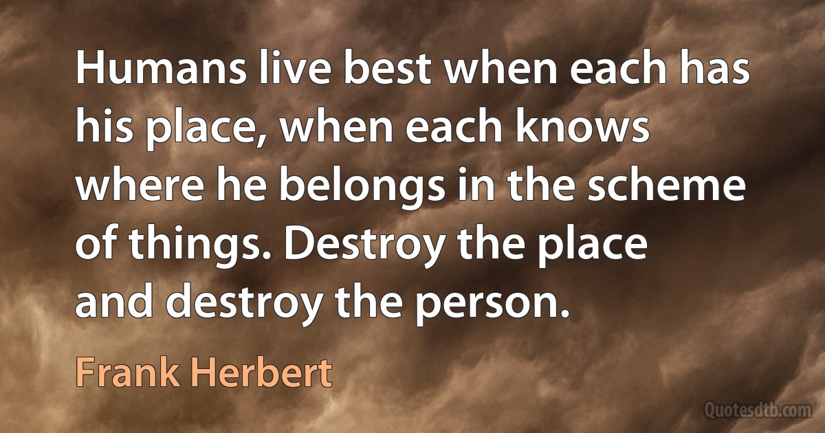 Humans live best when each has his place, when each knows where he belongs in the scheme of things. Destroy the place and destroy the person. (Frank Herbert)