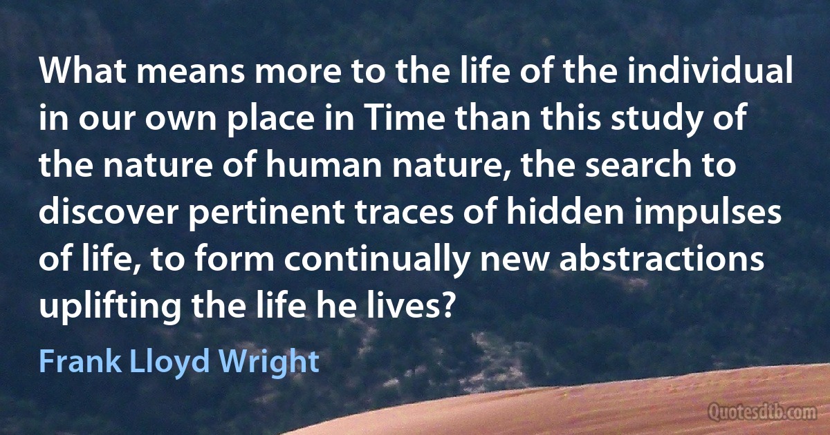 What means more to the life of the individual in our own place in Time than this study of the nature of human nature, the search to discover pertinent traces of hidden impulses of life, to form continually new abstractions uplifting the life he lives? (Frank Lloyd Wright)