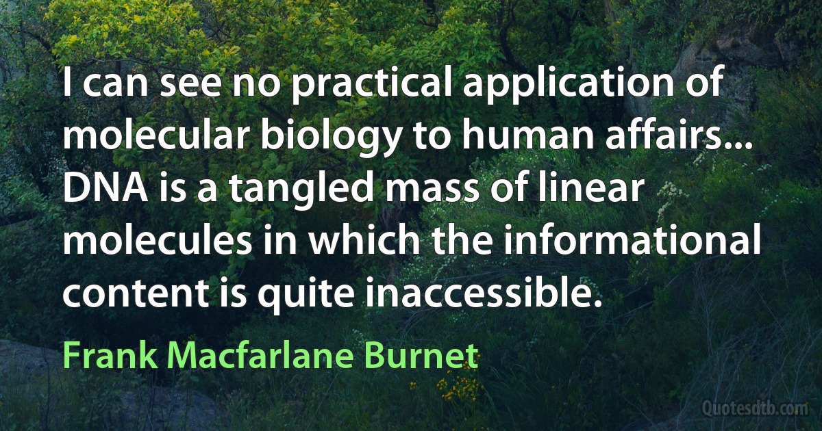 I can see no practical application of molecular biology to human affairs... DNA is a tangled mass of linear molecules in which the informational content is quite inaccessible. (Frank Macfarlane Burnet)