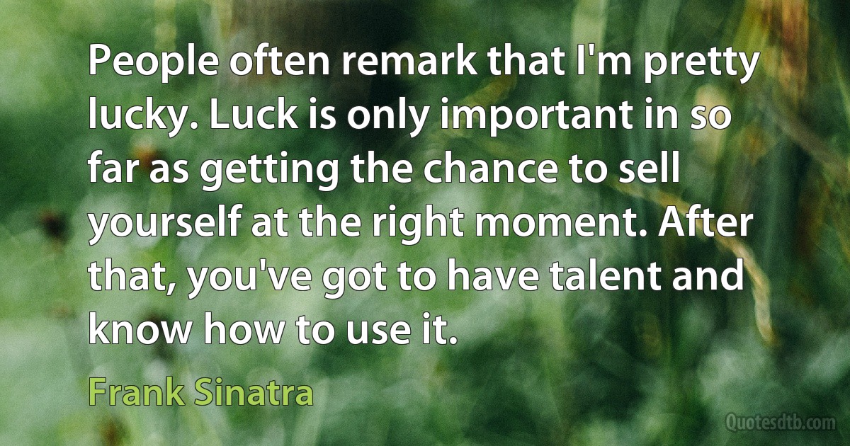 People often remark that I'm pretty lucky. Luck is only important in so far as getting the chance to sell yourself at the right moment. After that, you've got to have talent and know how to use it. (Frank Sinatra)