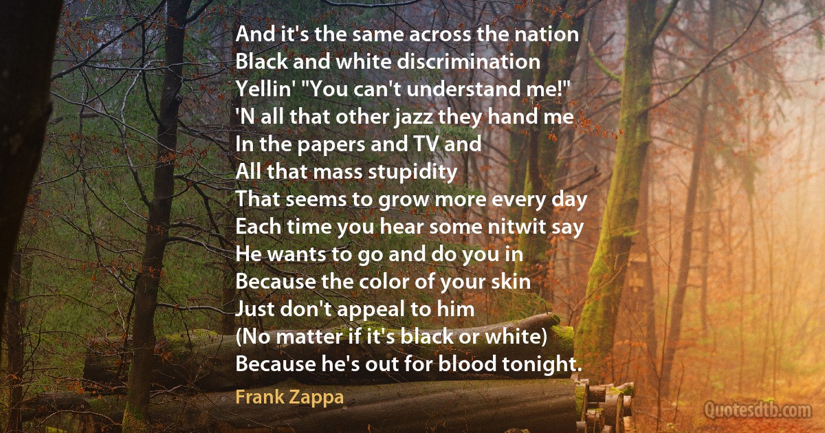 And it's the same across the nation
Black and white discrimination
Yellin' "You can't understand me!"
'N all that other jazz they hand me
In the papers and TV and
All that mass stupidity
That seems to grow more every day
Each time you hear some nitwit say
He wants to go and do you in
Because the color of your skin
Just don't appeal to him
(No matter if it's black or white)
Because he's out for blood tonight. (Frank Zappa)