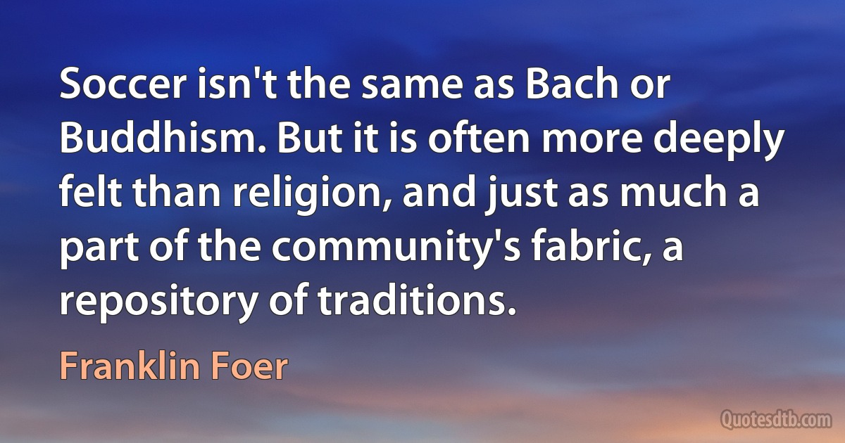 Soccer isn't the same as Bach or Buddhism. But it is often more deeply felt than religion, and just as much a part of the community's fabric, a repository of traditions. (Franklin Foer)