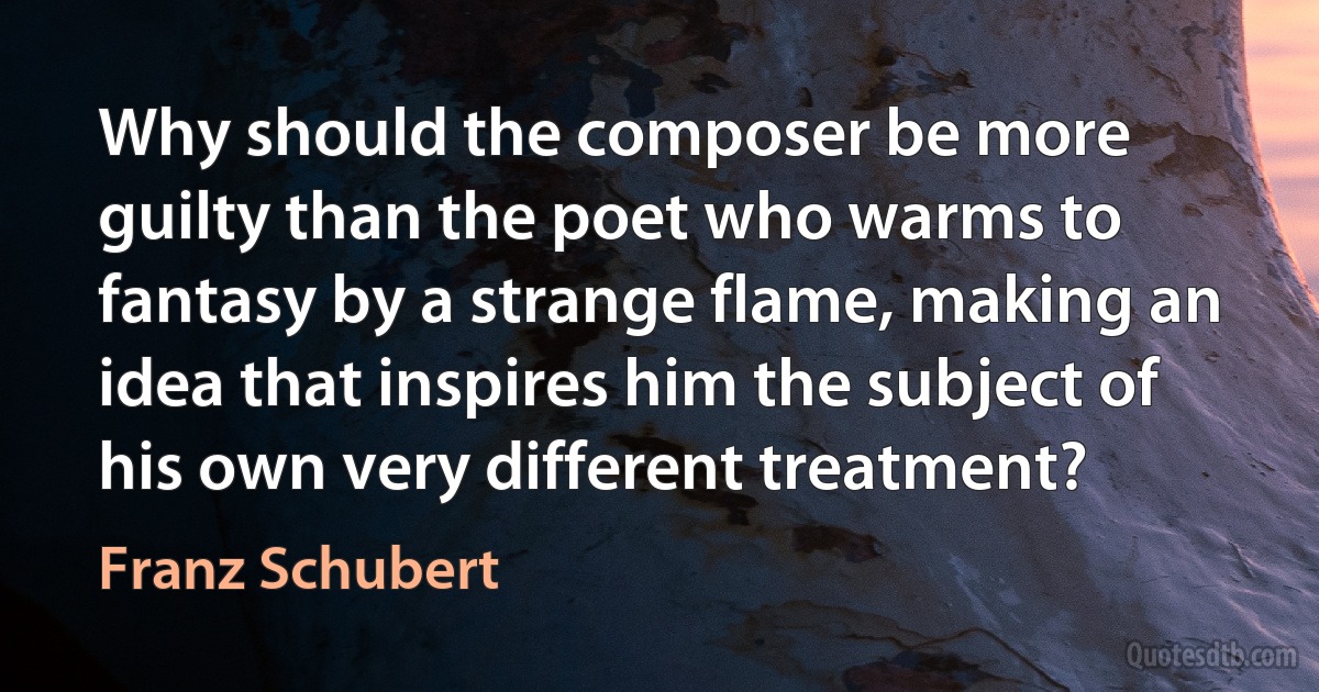 Why should the composer be more guilty than the poet who warms to fantasy by a strange flame, making an idea that inspires him the subject of his own very different treatment? (Franz Schubert)