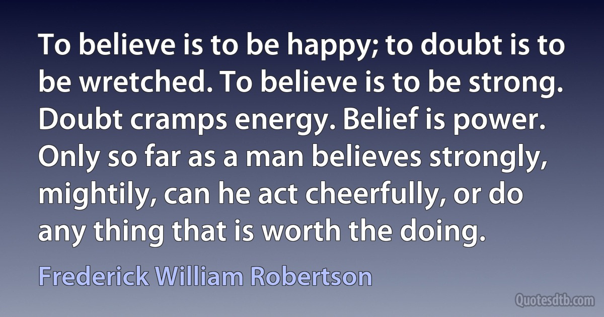 To believe is to be happy; to doubt is to be wretched. To believe is to be strong. Doubt cramps energy. Belief is power. Only so far as a man believes strongly, mightily, can he act cheerfully, or do any thing that is worth the doing. (Frederick William Robertson)