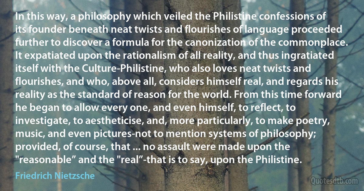 In this way, a philosophy which veiled the Philistine confessions of its founder beneath neat twists and flourishes of language proceeded further to discover a formula for the canonization of the commonplace. It expatiated upon the rationalism of all reality, and thus ingratiated itself with the Culture-Philistine, who also loves neat twists and flourishes, and who, above all, considers himself real, and regards his reality as the standard of reason for the world. From this time forward he began to allow every one, and even himself, to reflect, to investigate, to aestheticise, and, more particularly, to make poetry, music, and even pictures-not to mention systems of philosophy; provided, of course, that ... no assault were made upon the "reasonable” and the "real”-that is to say, upon the Philistine. (Friedrich Nietzsche)