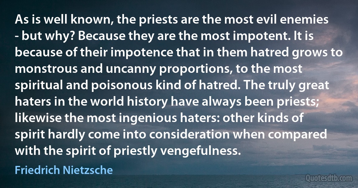 As is well known, the priests are the most evil enemies - but why? Because they are the most impotent. It is because of their impotence that in them hatred grows to monstrous and uncanny proportions, to the most spiritual and poisonous kind of hatred. The truly great haters in the world history have always been priests; likewise the most ingenious haters: other kinds of spirit hardly come into consideration when compared with the spirit of priestly vengefulness. (Friedrich Nietzsche)