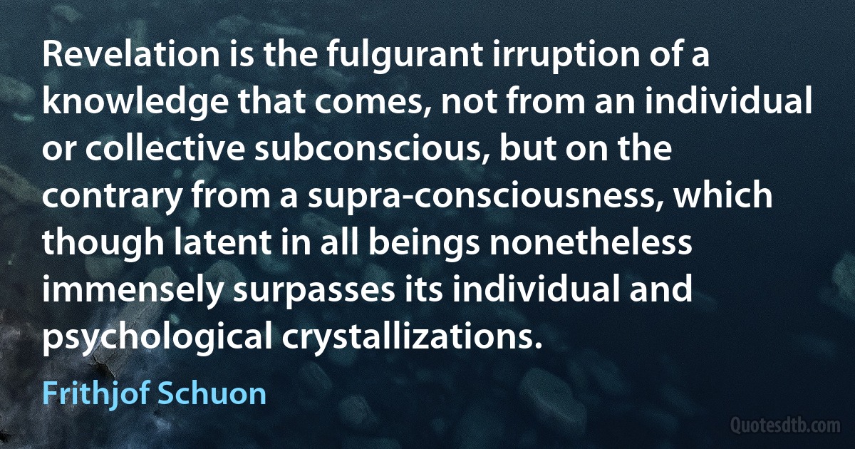 Revelation is the fulgurant irruption of a knowledge that comes, not from an individual or collective subconscious, but on the contrary from a supra-consciousness, which though latent in all beings nonetheless immensely surpasses its individual and psychological crystallizations. (Frithjof Schuon)