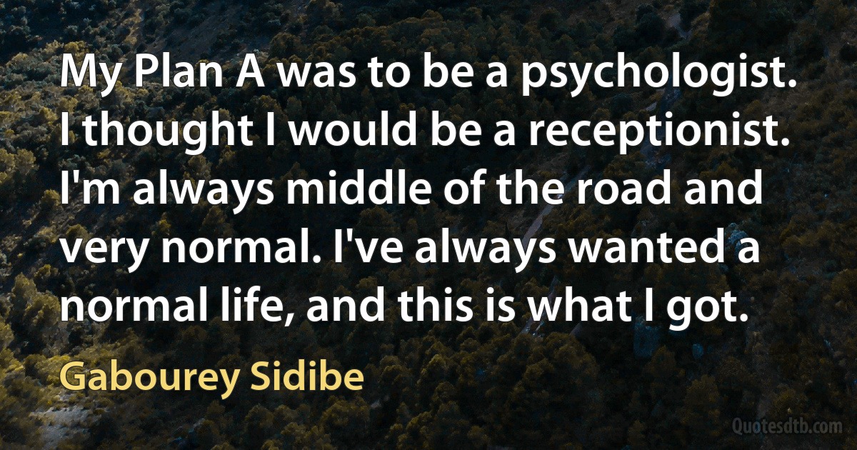 My Plan A was to be a psychologist. I thought I would be a receptionist. I'm always middle of the road and very normal. I've always wanted a normal life, and this is what I got. (Gabourey Sidibe)