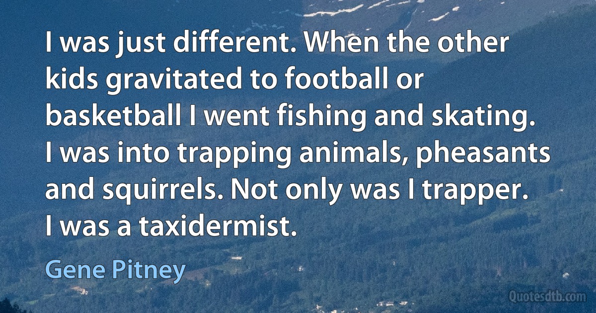 I was just different. When the other kids gravitated to football or basketball I went fishing and skating. I was into trapping animals, pheasants and squirrels. Not only was I trapper. I was a taxidermist. (Gene Pitney)