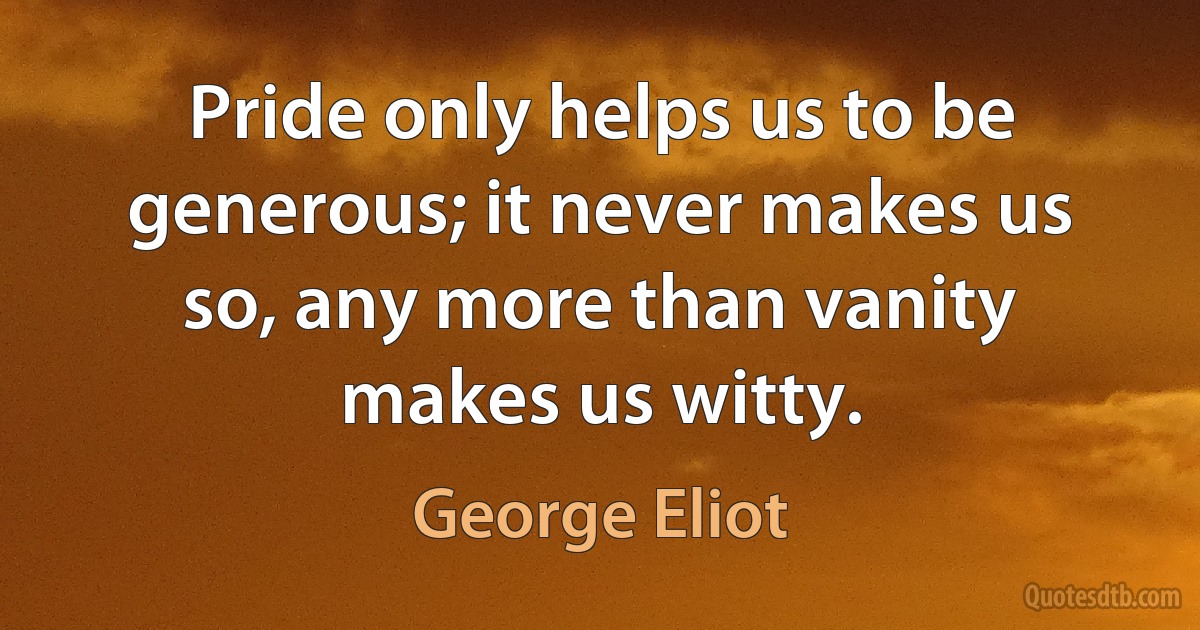 Pride only helps us to be generous; it never makes us so, any more than vanity makes us witty. (George Eliot)