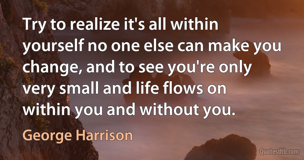 Try to realize it's all within yourself no one else can make you change, and to see you're only very small and life flows on within you and without you. (George Harrison)