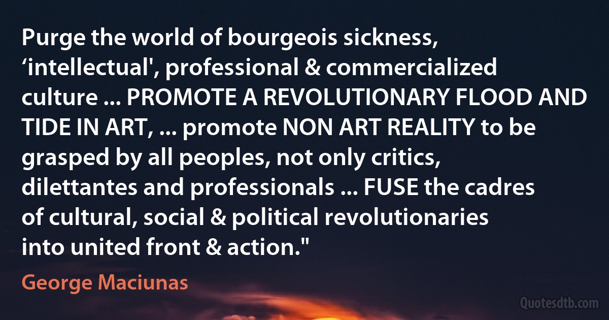 Purge the world of bourgeois sickness, ‘intellectual', professional & commercialized culture ... PROMOTE A REVOLUTIONARY FLOOD AND TIDE IN ART, ... promote NON ART REALITY to be grasped by all peoples, not only critics, dilettantes and professionals ... FUSE the cadres of cultural, social & political revolutionaries into united front & action." (George Maciunas)