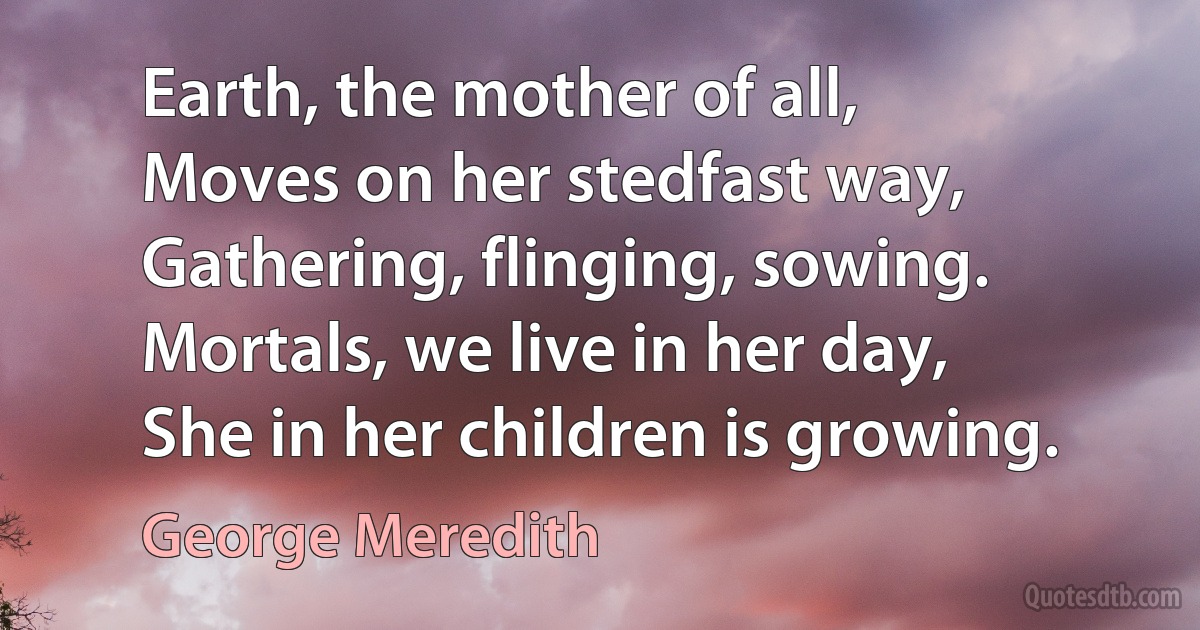 Earth, the mother of all,
Moves on her stedfast way,
Gathering, flinging, sowing.
Mortals, we live in her day,
She in her children is growing. (George Meredith)