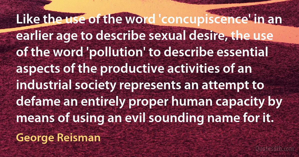 Like the use of the word 'concupiscence' in an earlier age to describe sexual desire, the use of the word 'pollution' to describe essential aspects of the productive activities of an industrial society represents an attempt to defame an entirely proper human capacity by means of using an evil sounding name for it. (George Reisman)