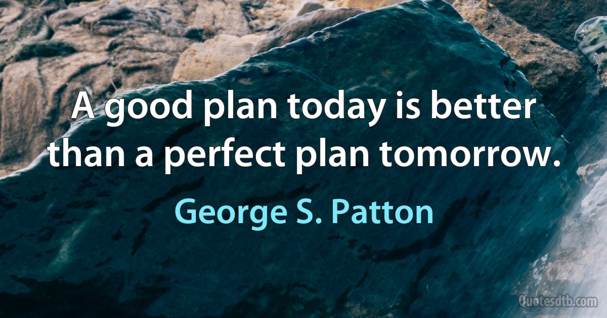 A good plan today is better than a perfect plan tomorrow. (George S. Patton)