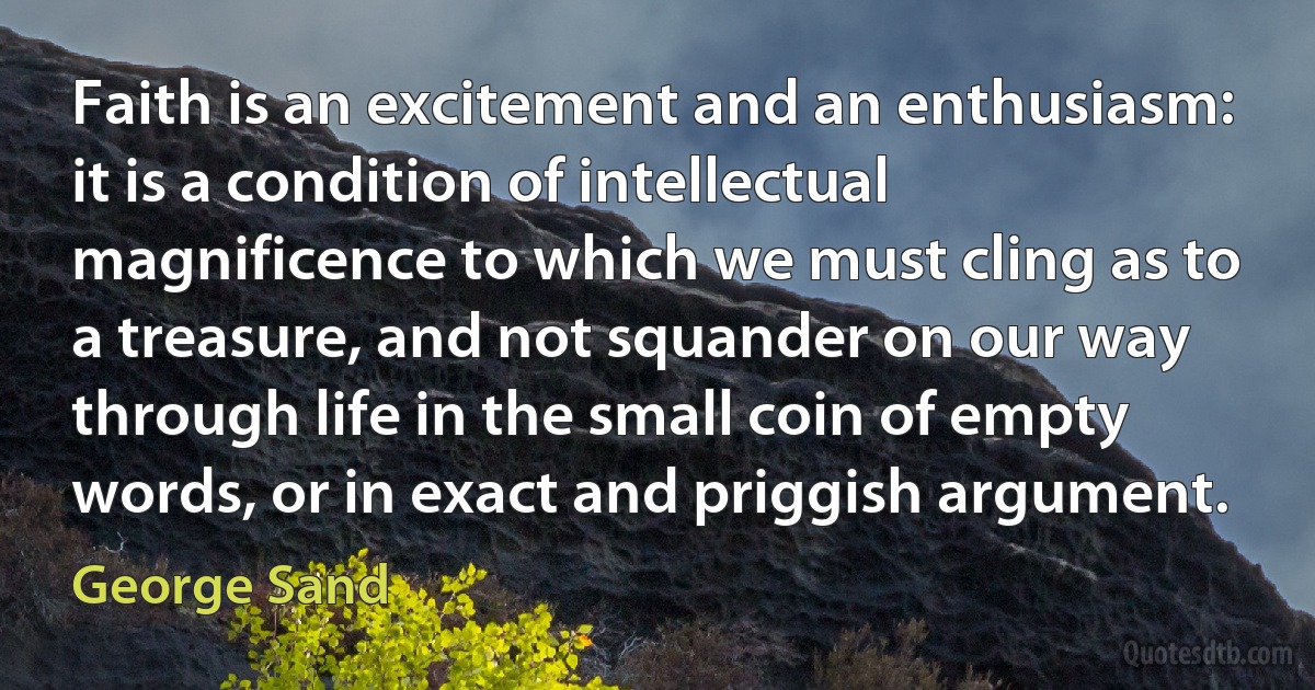 Faith is an excitement and an enthusiasm: it is a condition of intellectual magnificence to which we must cling as to a treasure, and not squander on our way through life in the small coin of empty words, or in exact and priggish argument. (George Sand)