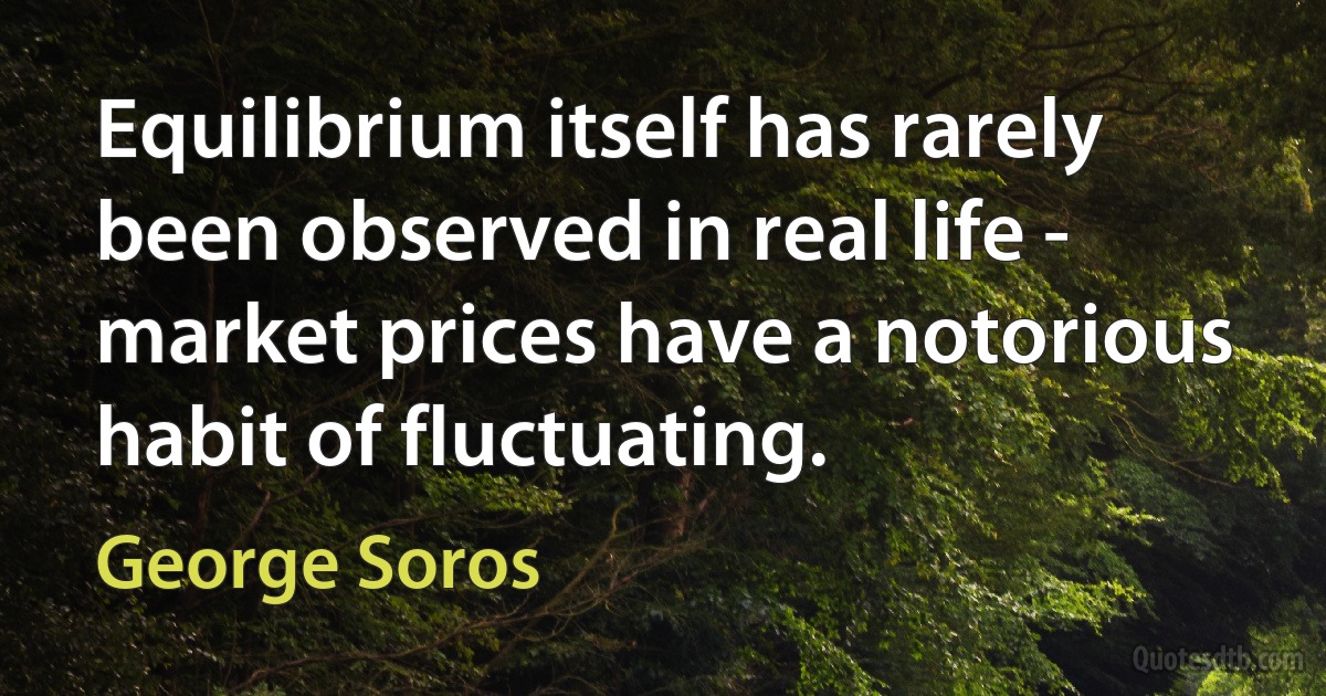 Equilibrium itself has rarely been observed in real life - market prices have a notorious habit of fluctuating. (George Soros)