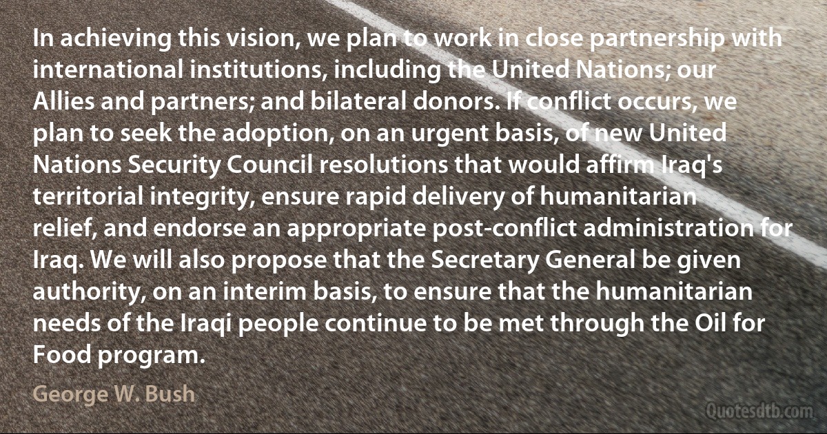 In achieving this vision, we plan to work in close partnership with international institutions, including the United Nations; our Allies and partners; and bilateral donors. If conflict occurs, we plan to seek the adoption, on an urgent basis, of new United Nations Security Council resolutions that would affirm Iraq's territorial integrity, ensure rapid delivery of humanitarian relief, and endorse an appropriate post-conflict administration for Iraq. We will also propose that the Secretary General be given authority, on an interim basis, to ensure that the humanitarian needs of the Iraqi people continue to be met through the Oil for Food program. (George W. Bush)