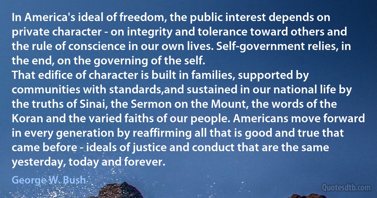 In America's ideal of freedom, the public interest depends on private character - on integrity and tolerance toward others and the rule of conscience in our own lives. Self-government relies, in the end, on the governing of the self.
That edifice of character is built in families, supported by communities with standards,and sustained in our national life by the truths of Sinai, the Sermon on the Mount, the words of the Koran and the varied faiths of our people. Americans move forward in every generation by reaffirming all that is good and true that came before - ideals of justice and conduct that are the same yesterday, today and forever. (George W. Bush)