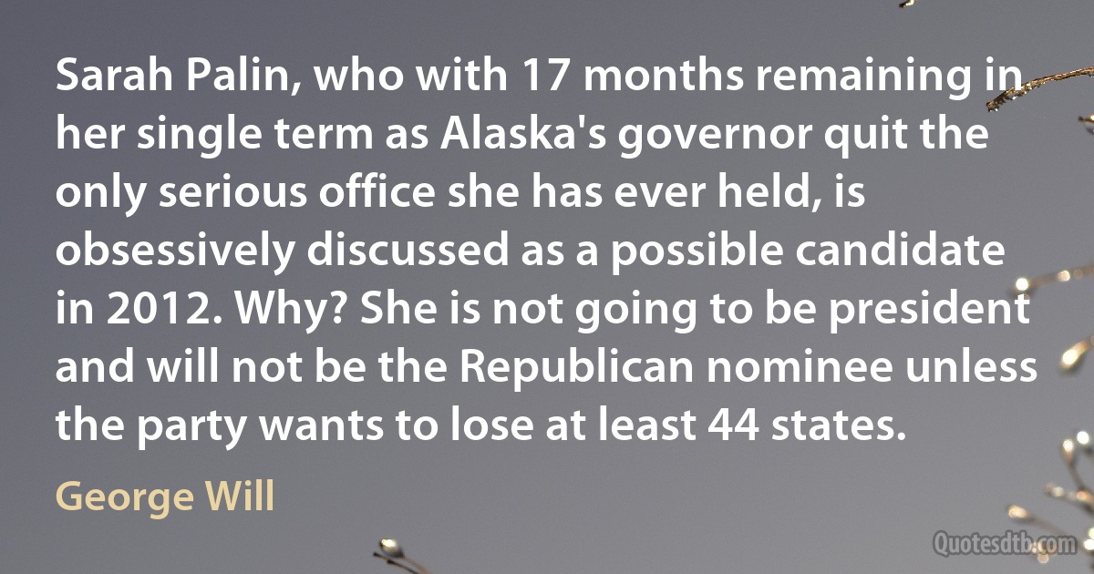 Sarah Palin, who with 17 months remaining in her single term as Alaska's governor quit the only serious office she has ever held, is obsessively discussed as a possible candidate in 2012. Why? She is not going to be president and will not be the Republican nominee unless the party wants to lose at least 44 states. (George Will)