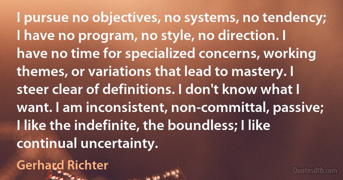 I pursue no objectives, no systems, no tendency; I have no program, no style, no direction. I have no time for specialized concerns, working themes, or variations that lead to mastery. I steer clear of definitions. I don't know what I want. I am inconsistent, non-committal, passive; I like the indefinite, the boundless; I like continual uncertainty. (Gerhard Richter)