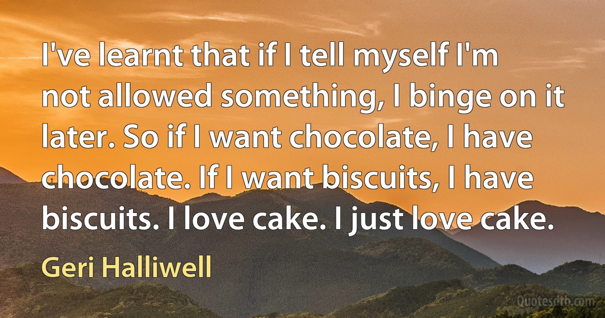 I've learnt that if I tell myself I'm not allowed something, I binge on it later. So if I want chocolate, I have chocolate. If I want biscuits, I have biscuits. I love cake. I just love cake. (Geri Halliwell)