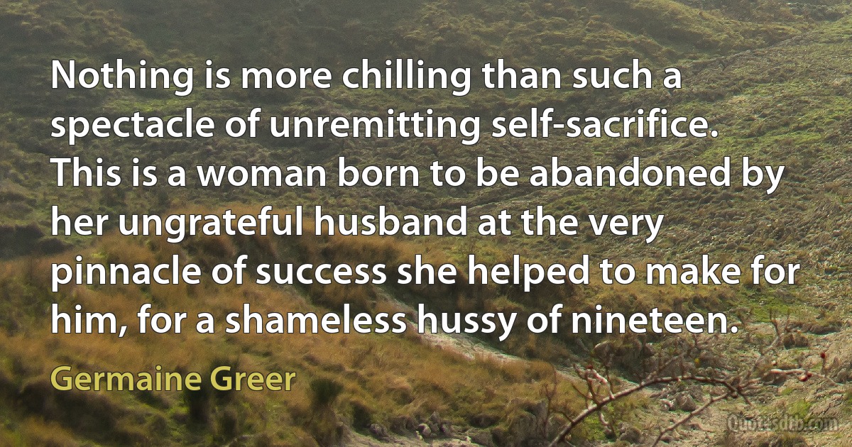 Nothing is more chilling than such a spectacle of unremitting self-sacrifice. This is a woman born to be abandoned by her ungrateful husband at the very pinnacle of success she helped to make for him, for a shameless hussy of nineteen. (Germaine Greer)