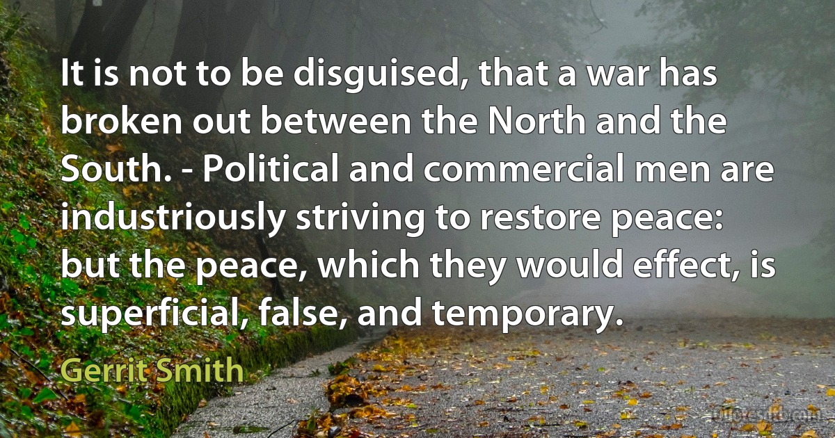 It is not to be disguised, that a war has broken out between the North and the South. - Political and commercial men are industriously striving to restore peace: but the peace, which they would effect, is superficial, false, and temporary. (Gerrit Smith)