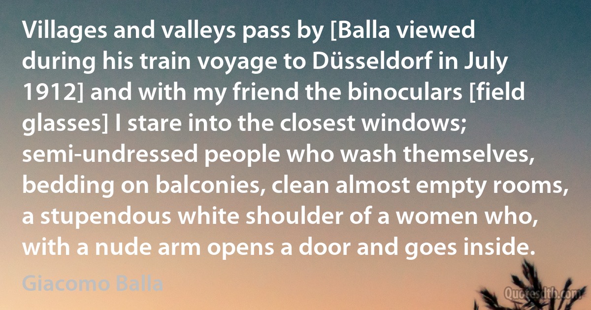 Villages and valleys pass by [Balla viewed during his train voyage to Düsseldorf in July 1912] and with my friend the binoculars [field glasses] I stare into the closest windows; semi-undressed people who wash themselves, bedding on balconies, clean almost empty rooms, a stupendous white shoulder of a women who, with a nude arm opens a door and goes inside. (Giacomo Balla)