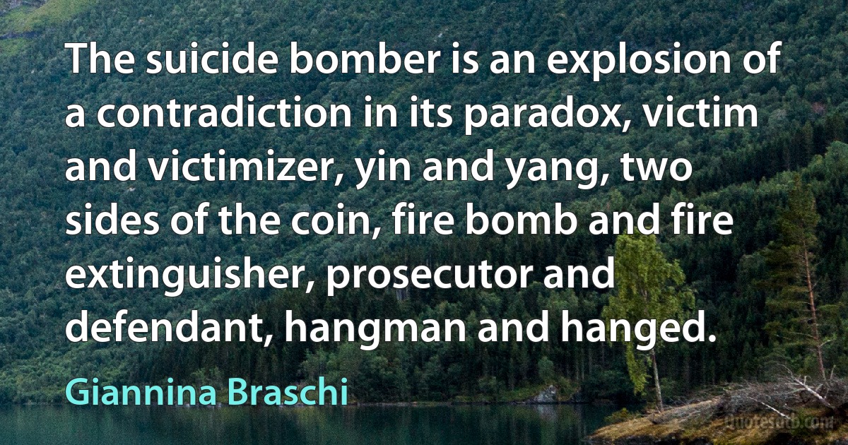 The suicide bomber is an explosion of a contradiction in its paradox, victim and victimizer, yin and yang, two sides of the coin, fire bomb and fire extinguisher, prosecutor and defendant, hangman and hanged. (Giannina Braschi)