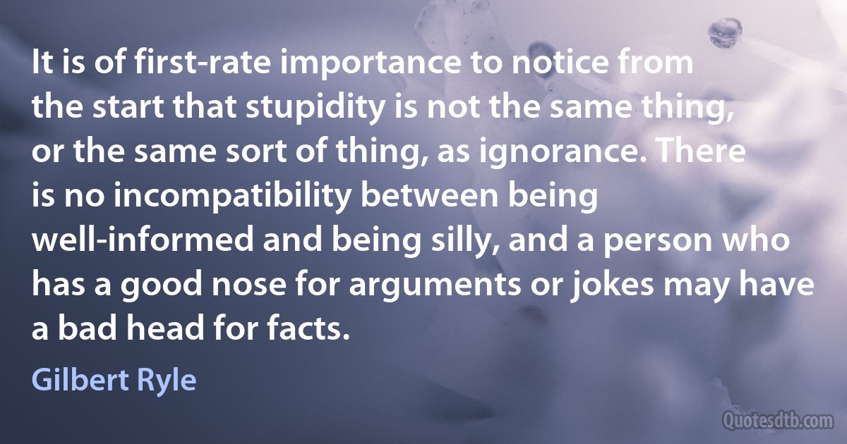 It is of first-rate importance to notice from the start that stupidity is not the same thing, or the same sort of thing, as ignorance. There is no incompatibility between being well-informed and being silly, and a person who has a good nose for arguments or jokes may have a bad head for facts. (Gilbert Ryle)